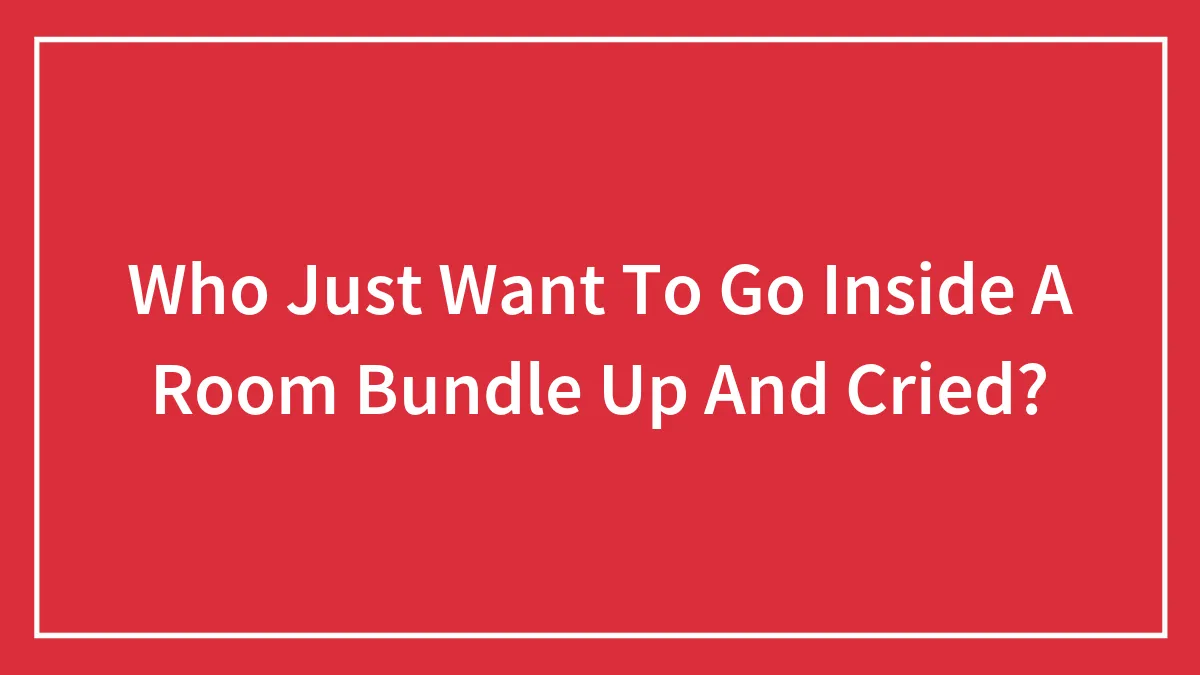 Who Just Want To Go Inside A Room Bundle Up And Cried?