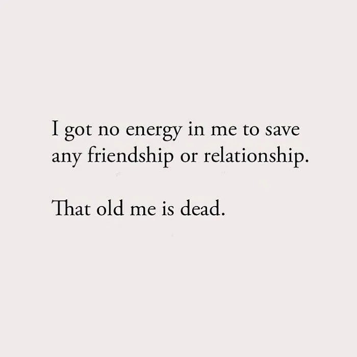 I got no energy in me to save any friendship or relationship. That old me is dead.