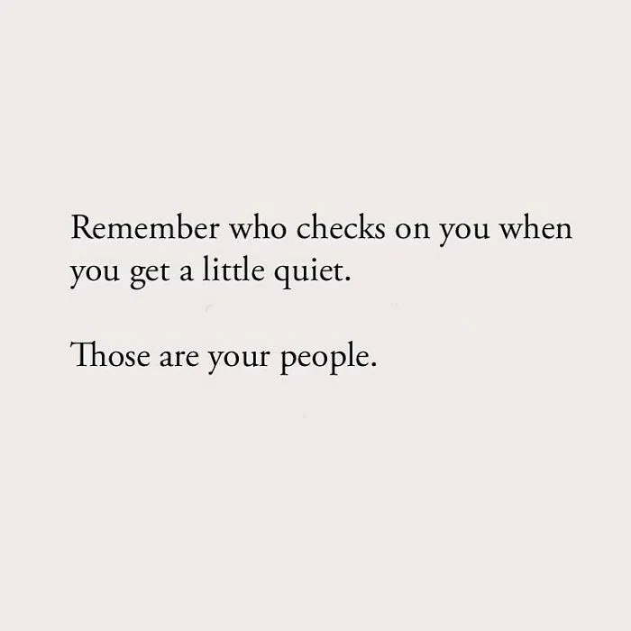 Remember who checks on you when you get a little quiet. Those are your people.