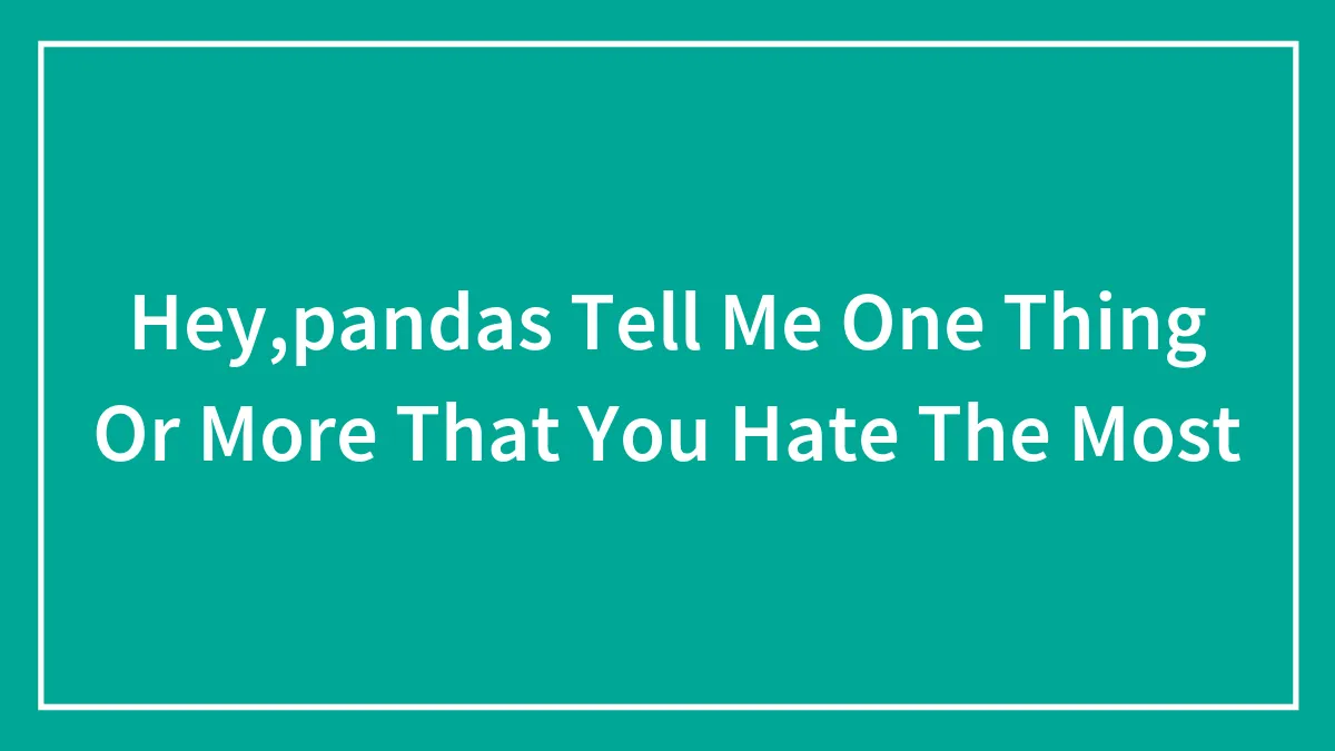 Hey,pandas Tell Me One Thing Or More That You Hate The Most