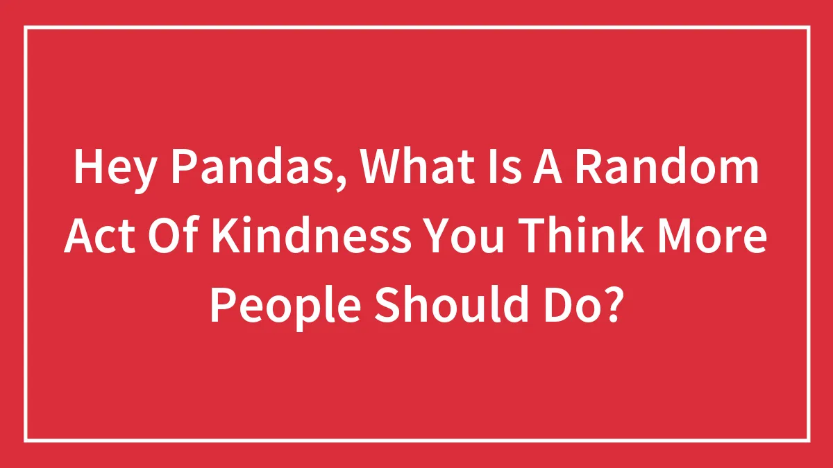 Hey Pandas, What Is A Random Act Of Kindness You Think More People Should Do? (Closed)