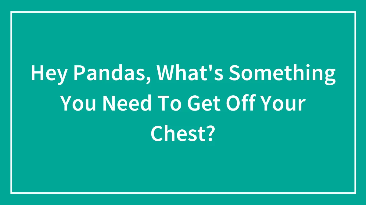 Hey Pandas, What's Something You Need To Get Off Your Chest?