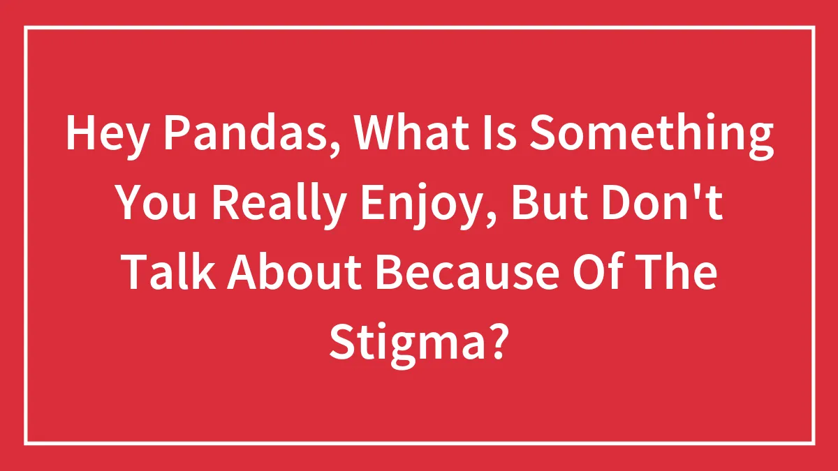 Hey Pandas, What Is Something You Really Enjoy, But Don't Talk About Because Of The Stigma? (Closed)