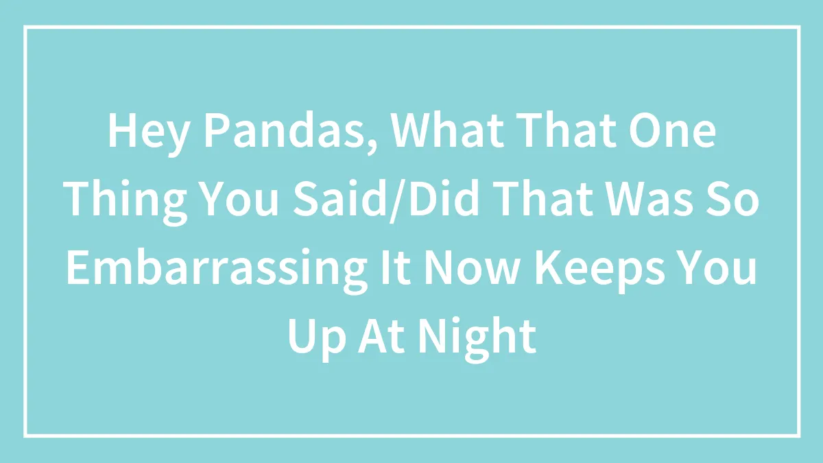 Hey Pandas, What That One Thing You Said/Did That Was So Embarrassing It Now Keeps You Up At Night (Closed)