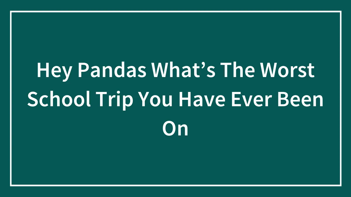 Hey Pandas What’s The Worst School Trip You Have Ever Been On (Closed)