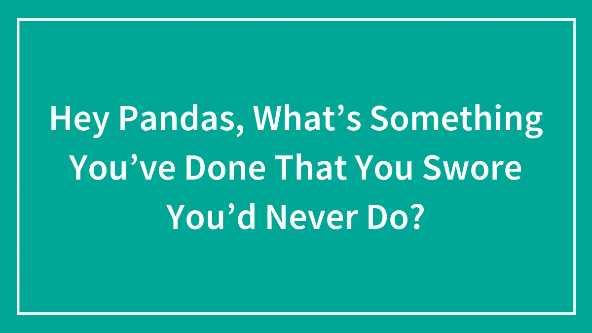 Hey Pandas, What’s Something You’ve Done That You Swore You’d Never Do?