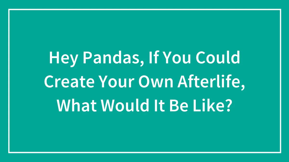 Hey Pandas, If You Could Create Your Own Afterlife, What Would It Be Like? (Closed)