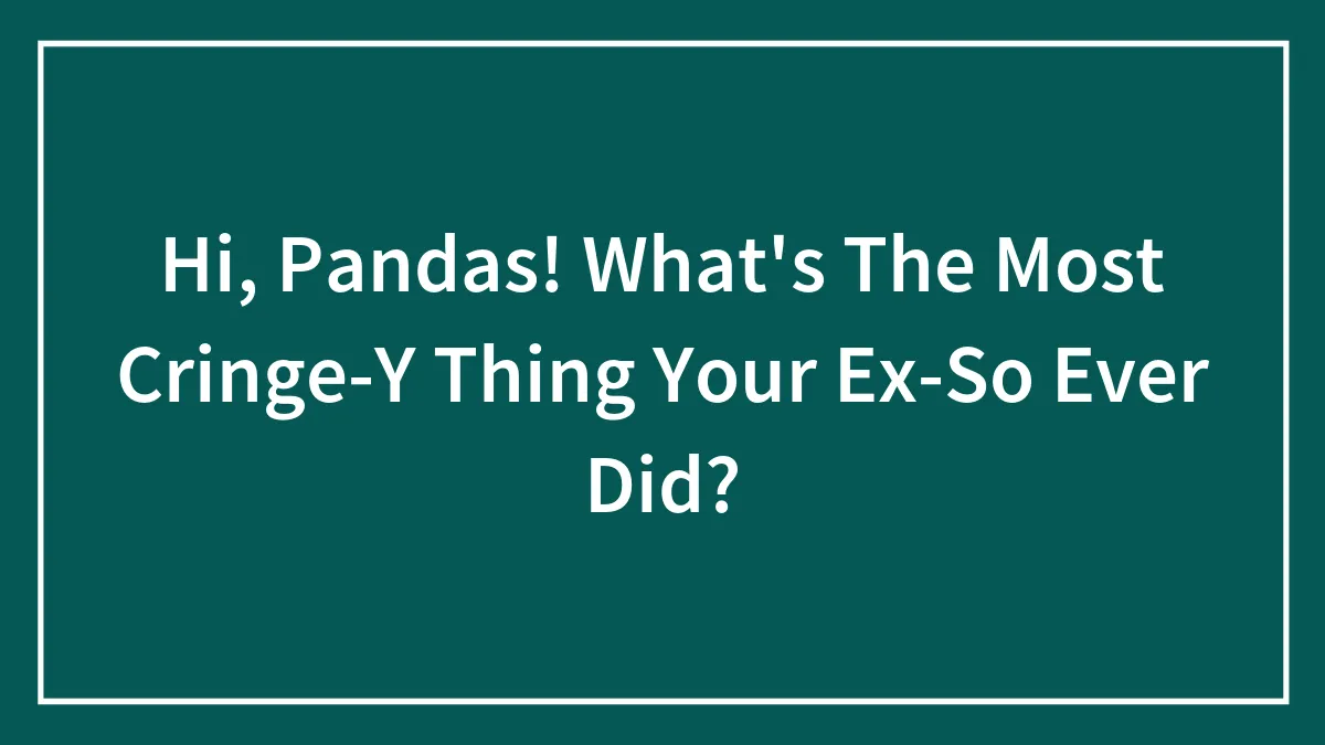 Hi, Pandas! What's The Most Cringe-Y Thing Your Ex-So Ever Did?