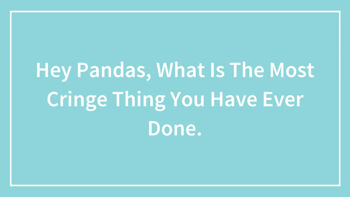 Hey Pandas, What Is The Most Cringe Thing You Have Ever Done.