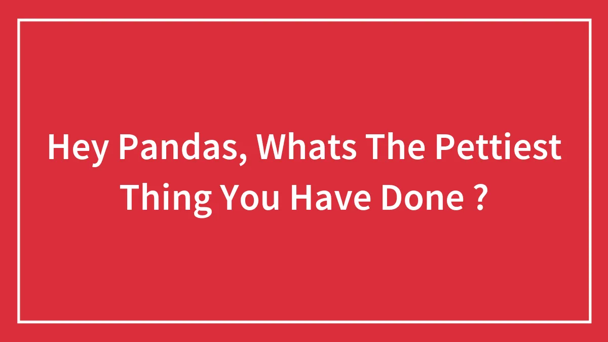 Hey Pandas, Whats The Pettiest Thing You Have Done ? (Closed)