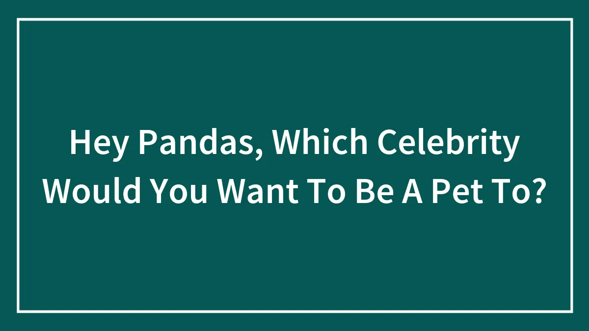 Hey Pandas, Which Celebrity Would You Want To Be A Pet To?