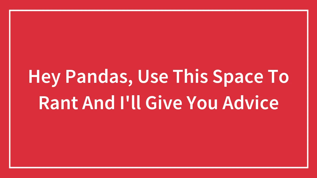 Hey Pandas, Use This Space To Rant And I'll Give You Advice (Closed)