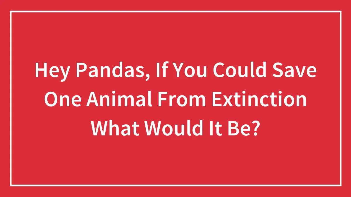 Hey Pandas, If You Could Save One Animal From Extinction What Would It Be?