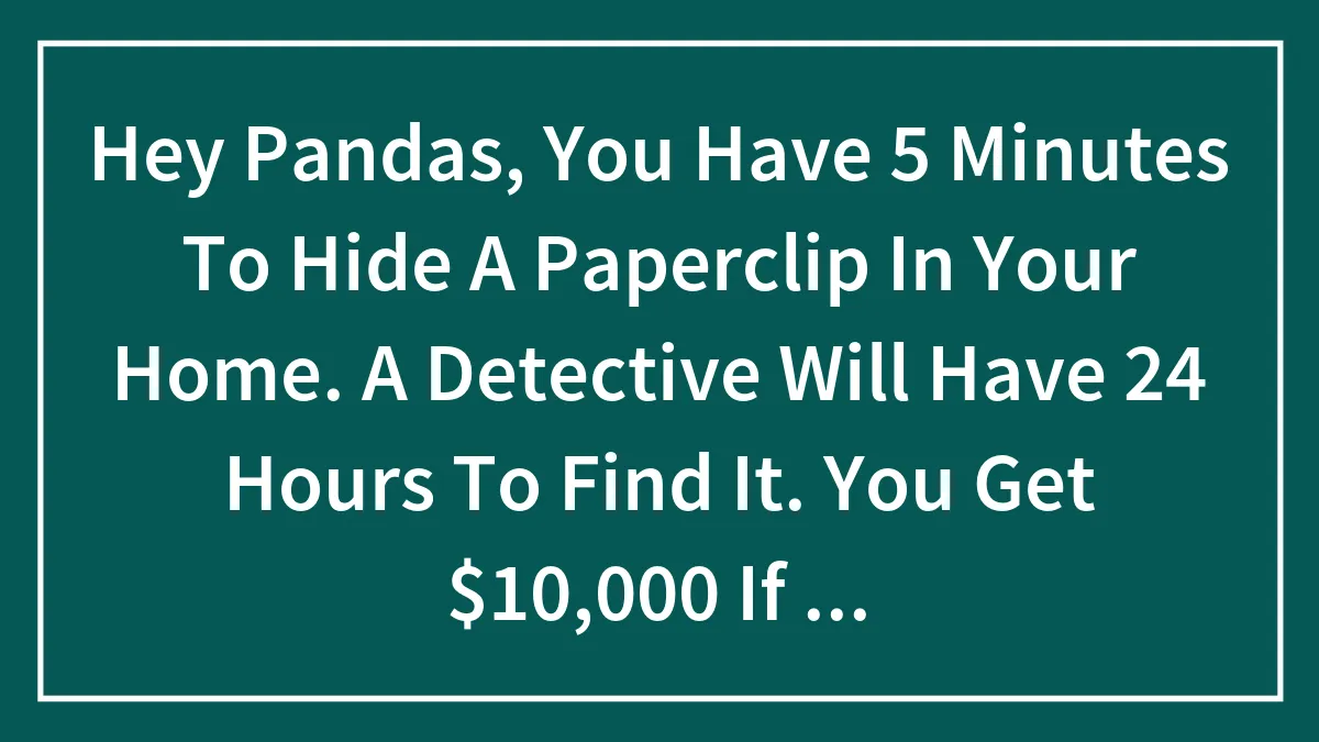 Hey Pandas, You Have 5 Minutes To Hide A Paperclip In Your Home. A Detective Will Have 24 Hours To Find It. You Get $10,000 If He Doesn't. Where Do You Hide It?
