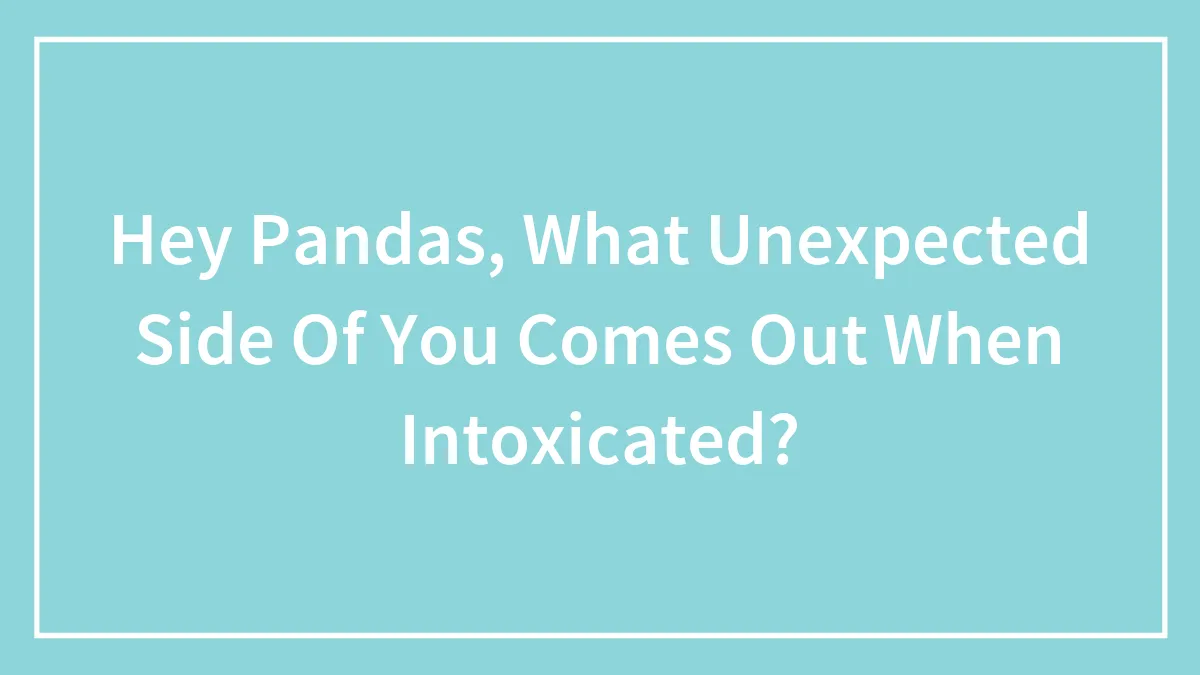 Hey Pandas, What Unexpected Side Of You Comes Out When Intoxicated?