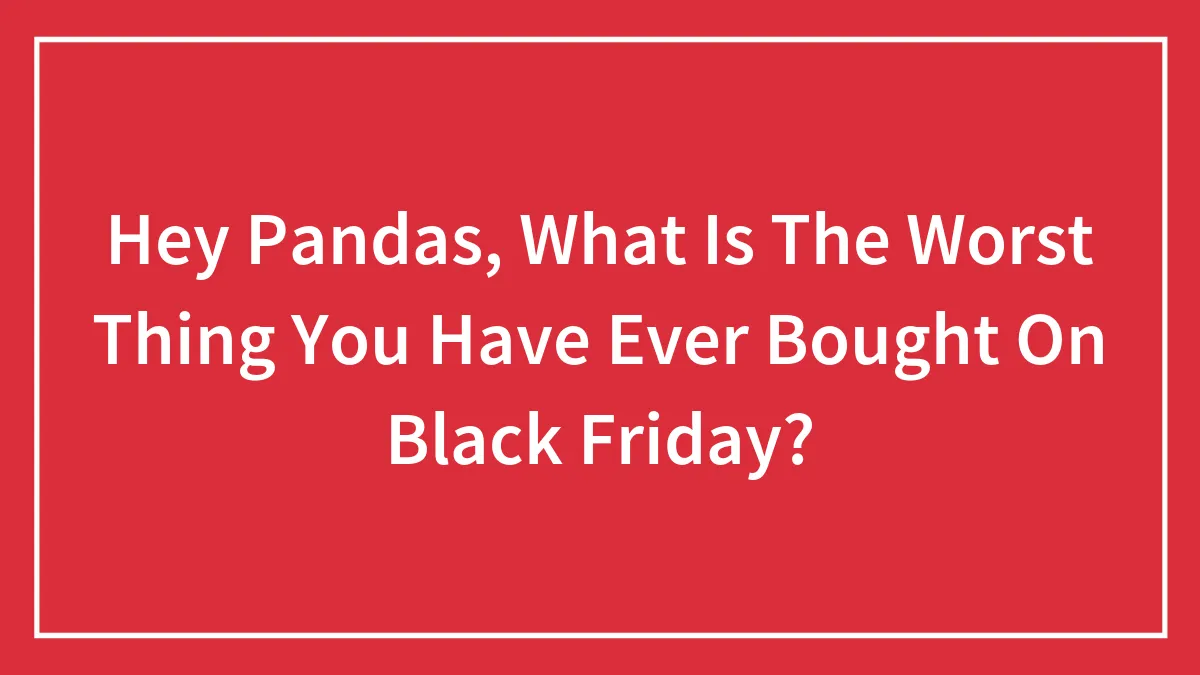 Hey Pandas, What Is The Worst Thing You Have Ever Bought On Black Friday? (Closed)