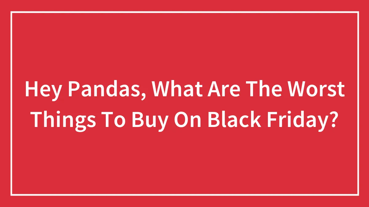 Hey Pandas, What Are The Worst Things To Buy On Black Friday? (Closed)