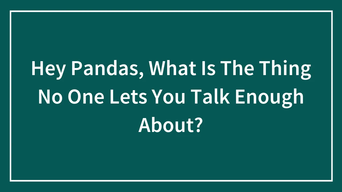 Hey Pandas, What Is The Thing No One Lets You Talk Enough About? (Closed)