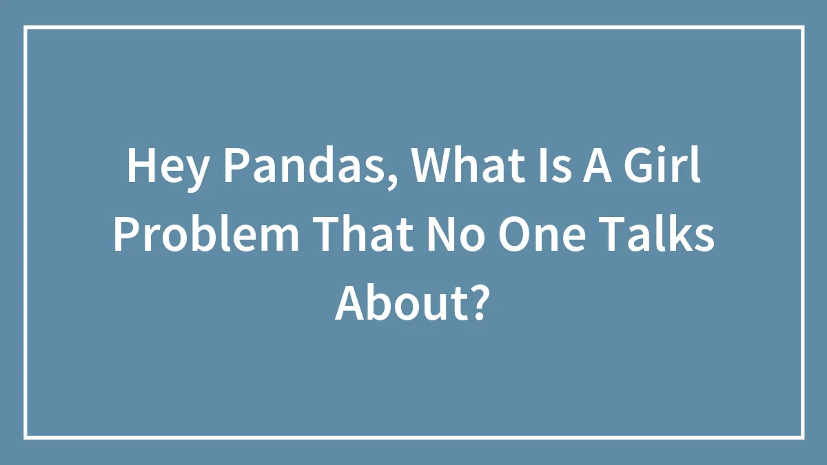 Hey Pandas, What Is A Girl Problem That No One Talks About? (Closed)