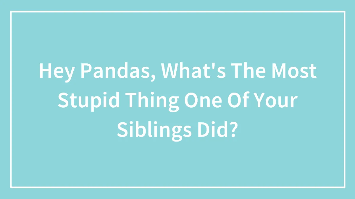 Hey Pandas, What's The Most Stupid Thing One Of Your Siblings Did? (Closed)