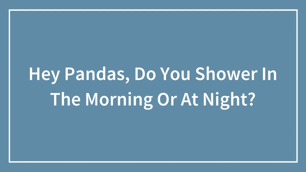 Hey Pandas, Do You Shower In The Morning Or At Night?