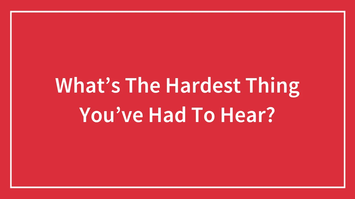 What’s The Hardest Thing You’ve Had To Hear?