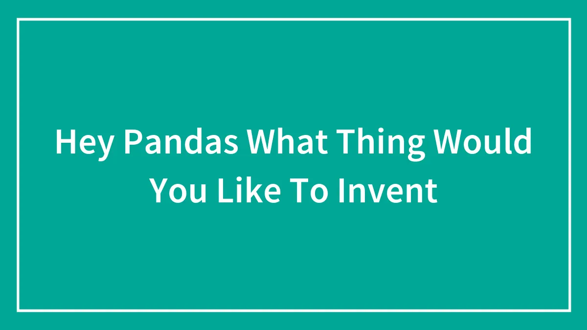 Hey Pandas What Thing Would You Like To Invent