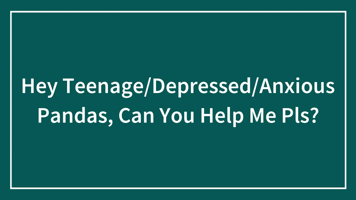 Hey Teenage/Depressed/Anxious Pandas, Can You Help Me Pls?
