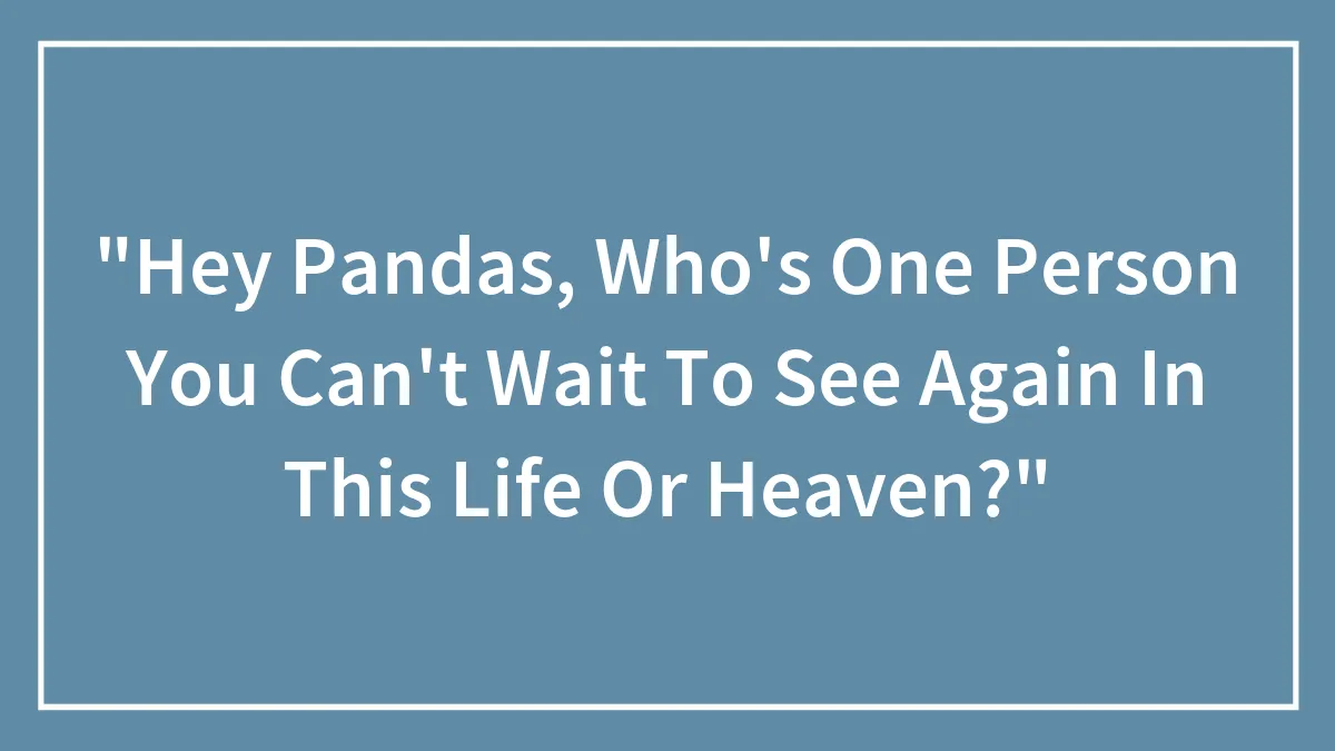 "Hey Pandas, Who's One Person You Can't Wait To See Again In This Life Or Heaven?"