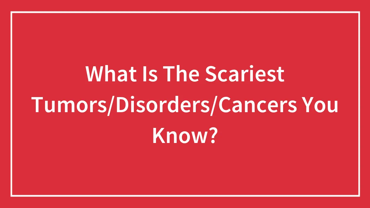 What Is The Scariest Tumors/Disorders/Cancers You Know?
