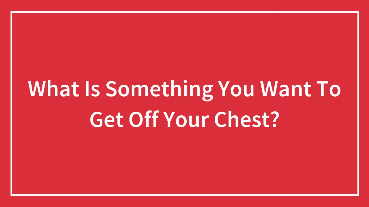 What Is Something You Want To Get Off Your Chest?