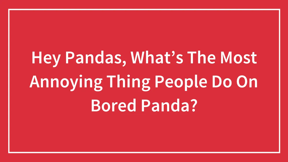 Hey Pandas, What’s The Most Annoying Thing People Do On Bored Panda?