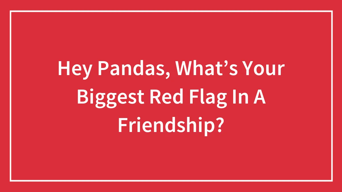 Hey Pandas, What’s Your Biggest Red Flag In A Friendship?