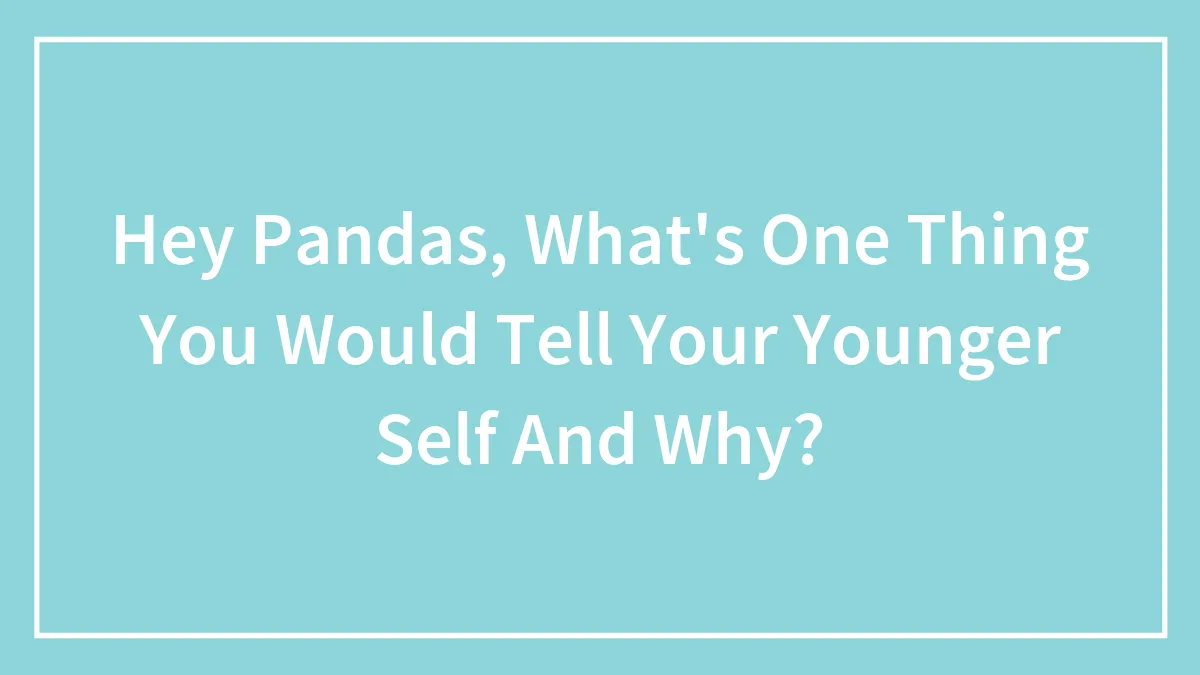 Hey Pandas, What's One Thing You Would Tell Your Younger Self And Why?