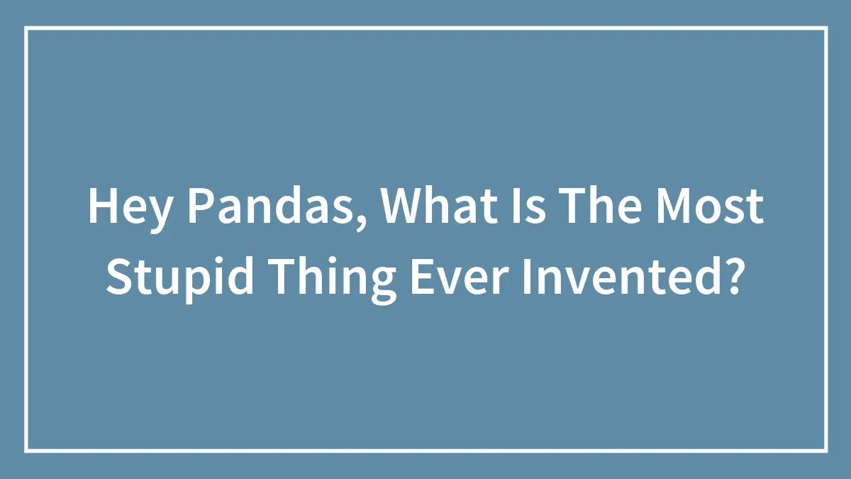 Hey Pandas, What Is The Most Stupid Thing Ever Invented?
