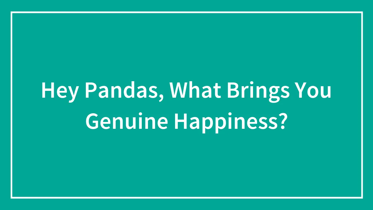 Hey Pandas, What Brings You Genuine Happiness? (Closed)