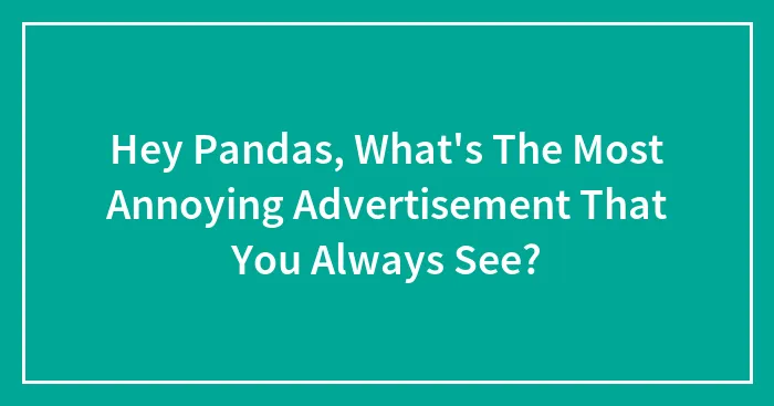 Hey Pandas, What's The Most Annoying Advertisement That You Always See? (Closed)