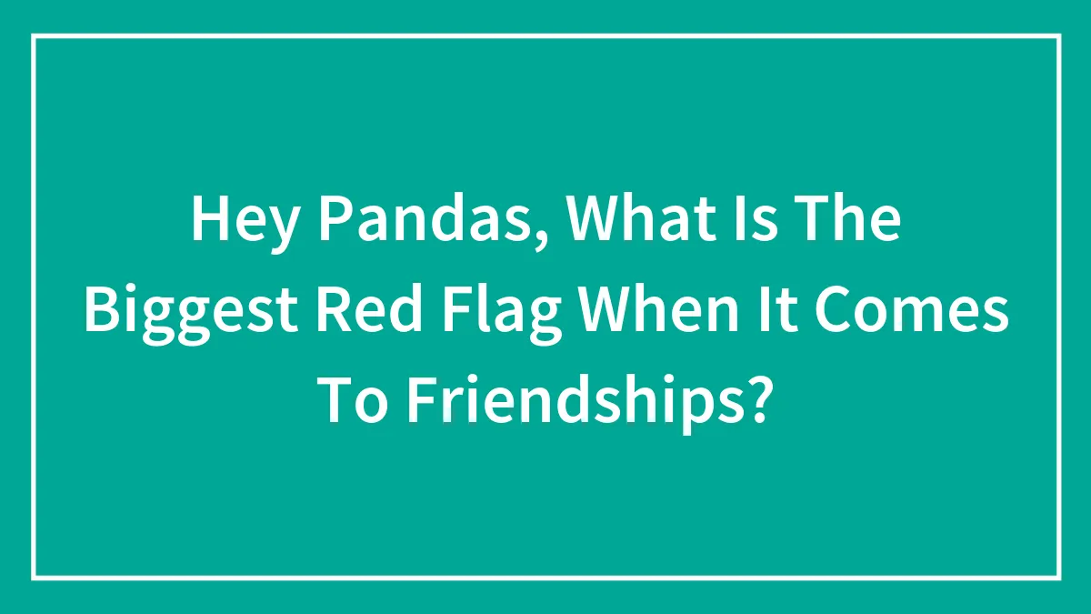 Hey Pandas, What Is The Biggest Red Flag When It Comes To Friendships? (Closed)