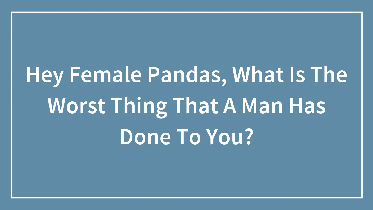 Hey Female Pandas, What Is The Worst Thing That A Man Has Done To You? (Closed)