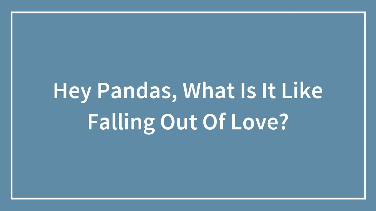 Hey Pandas, What Is It Like Falling Out Of Love? (Closed)