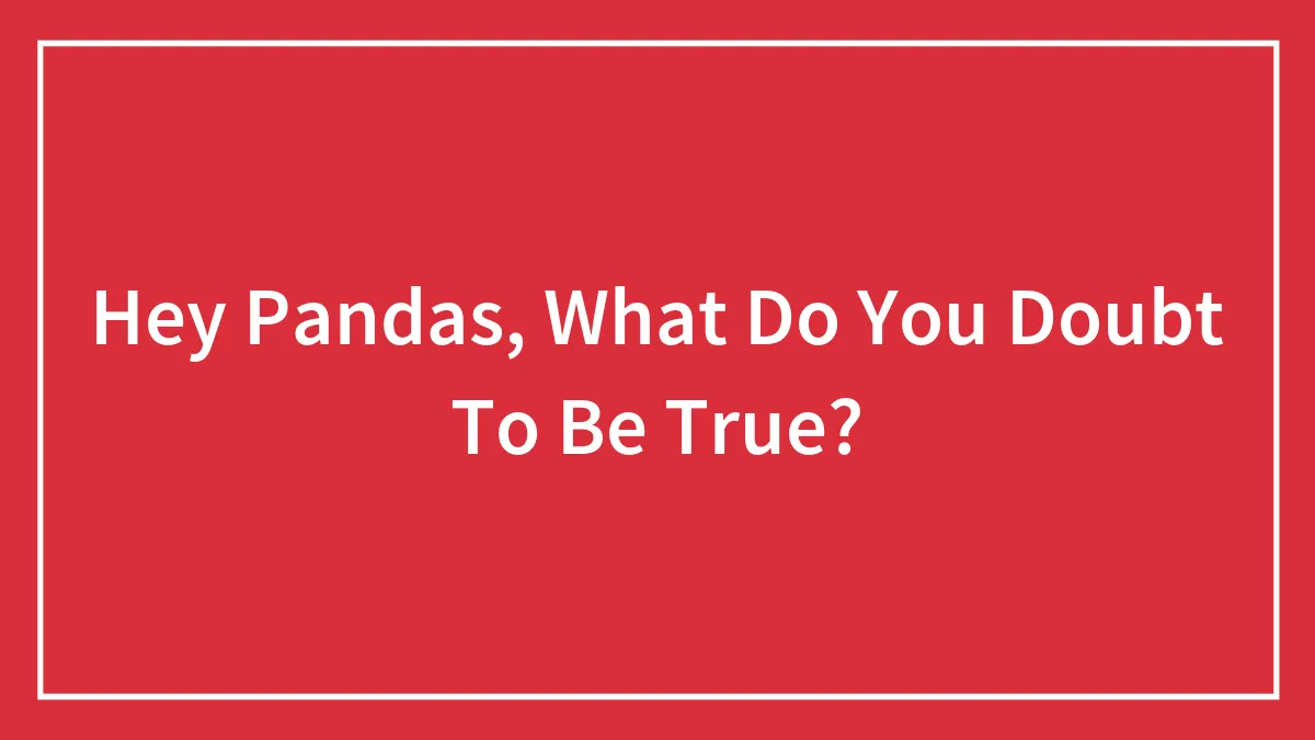 Hey Pandas, What Do You Doubt To Be True? (Closed)