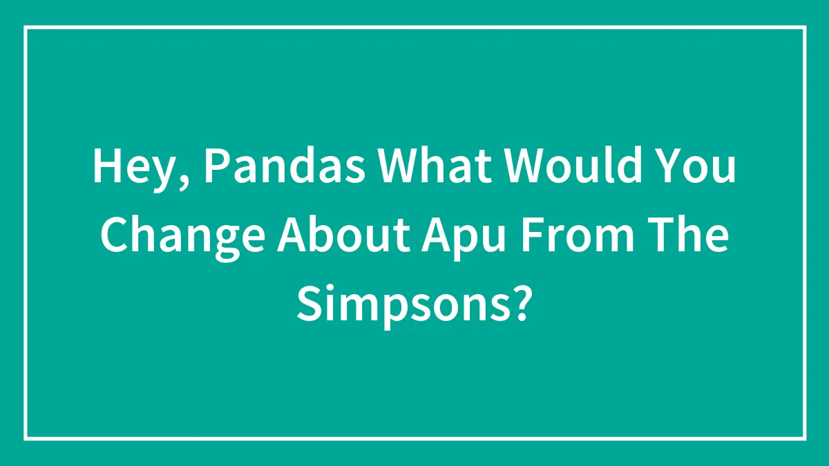 Hey, Pandas What Would You Change About Apu From The Simpsons?