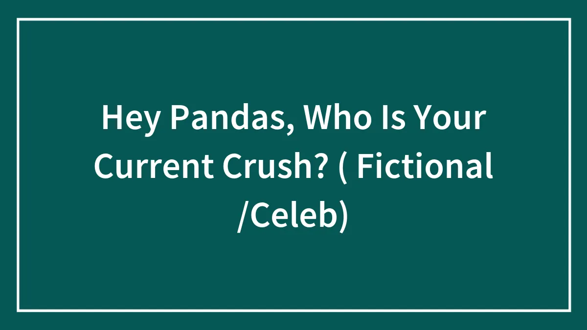 Hey Pandas, Who Is Your Current Crush? ( Fictional /Celeb)