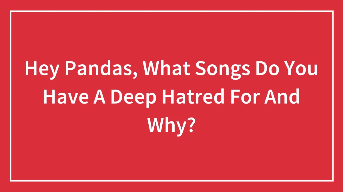 Hey Pandas, What Songs Do You Have A Deep Hatred For And Why?