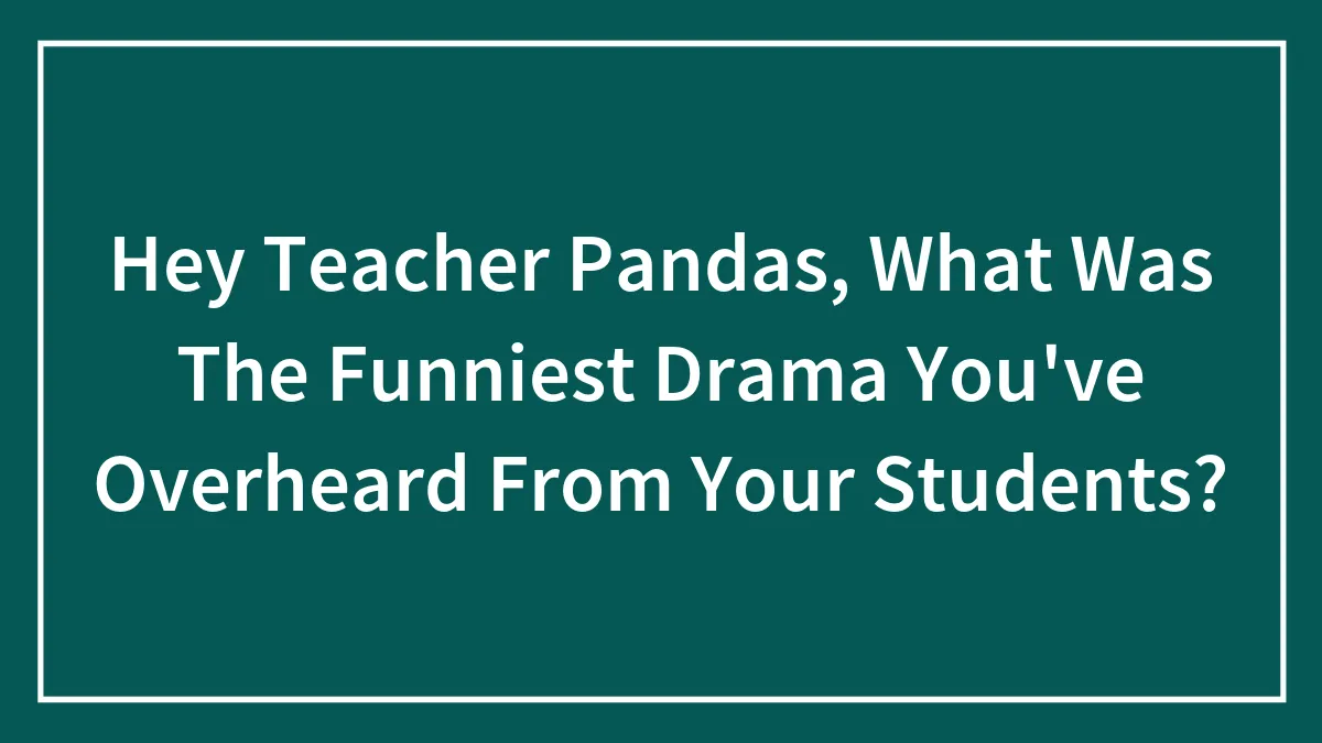 Hey Teacher Pandas, What Was The Funniest Drama You've Overheard From Your Students? (Closed)