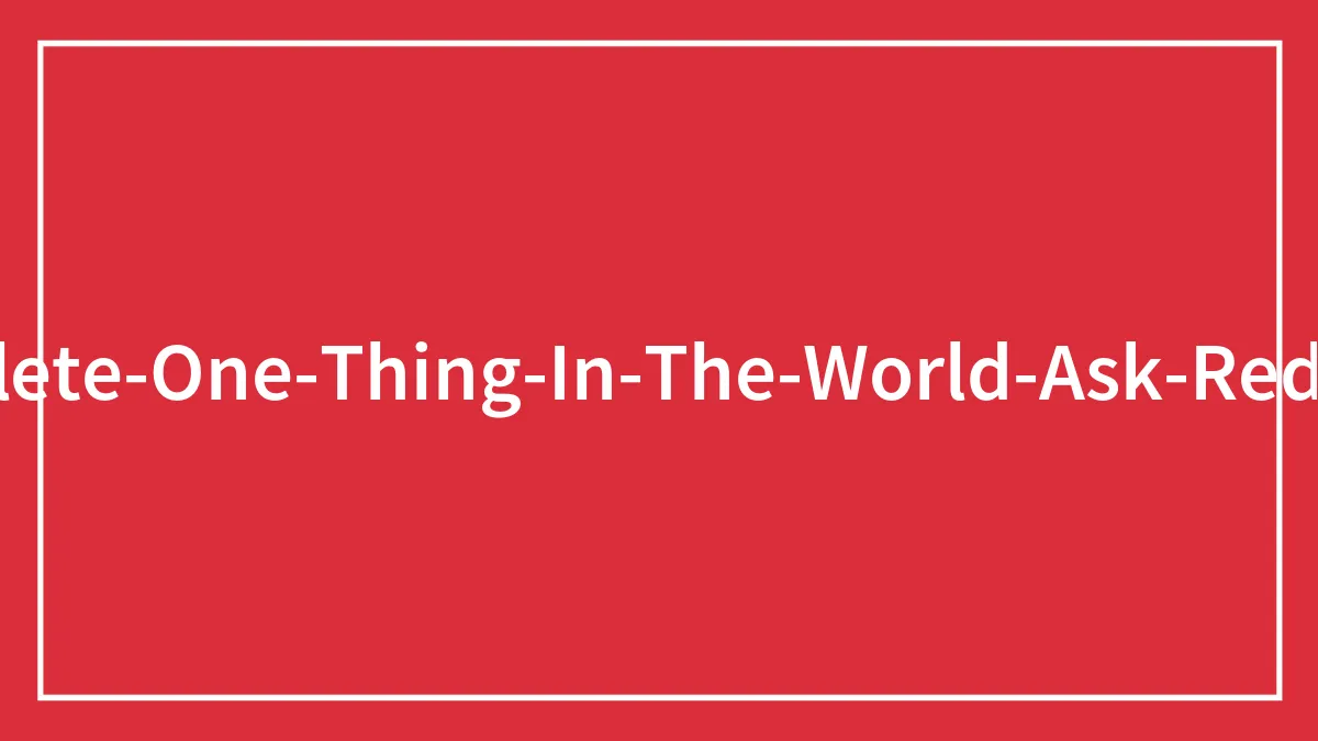 People Were Asked To ‘Delete One Thing In The World’ In This Reddit Thread, And Here Are Their 98 Answers