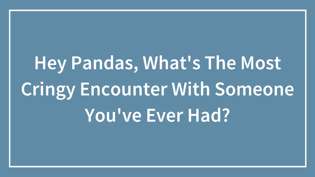 Hey Pandas, What's The Most Cringy Encounter With Someone You've Ever Had? (Closed)