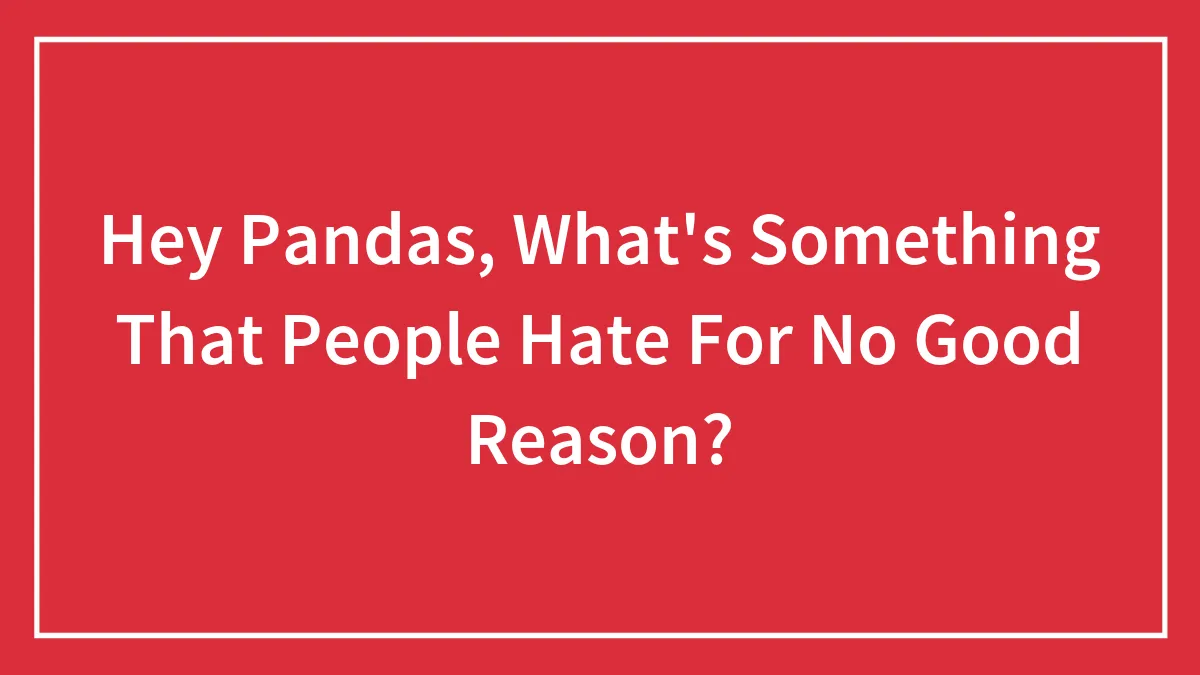 Hey Pandas, What's Something That People Hate For No Good Reason?