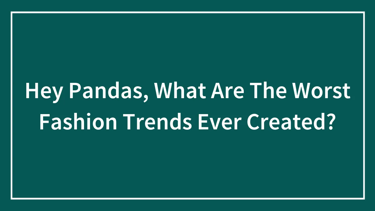 Hey Pandas, What Are The Worst Fashion Trends Ever Created?