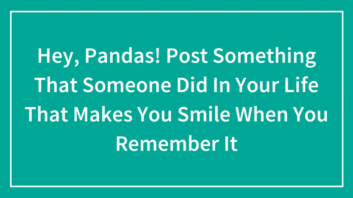 Hey, Pandas! Post Something That Someone Did In Your Life That Makes You Smile When You Remember It
